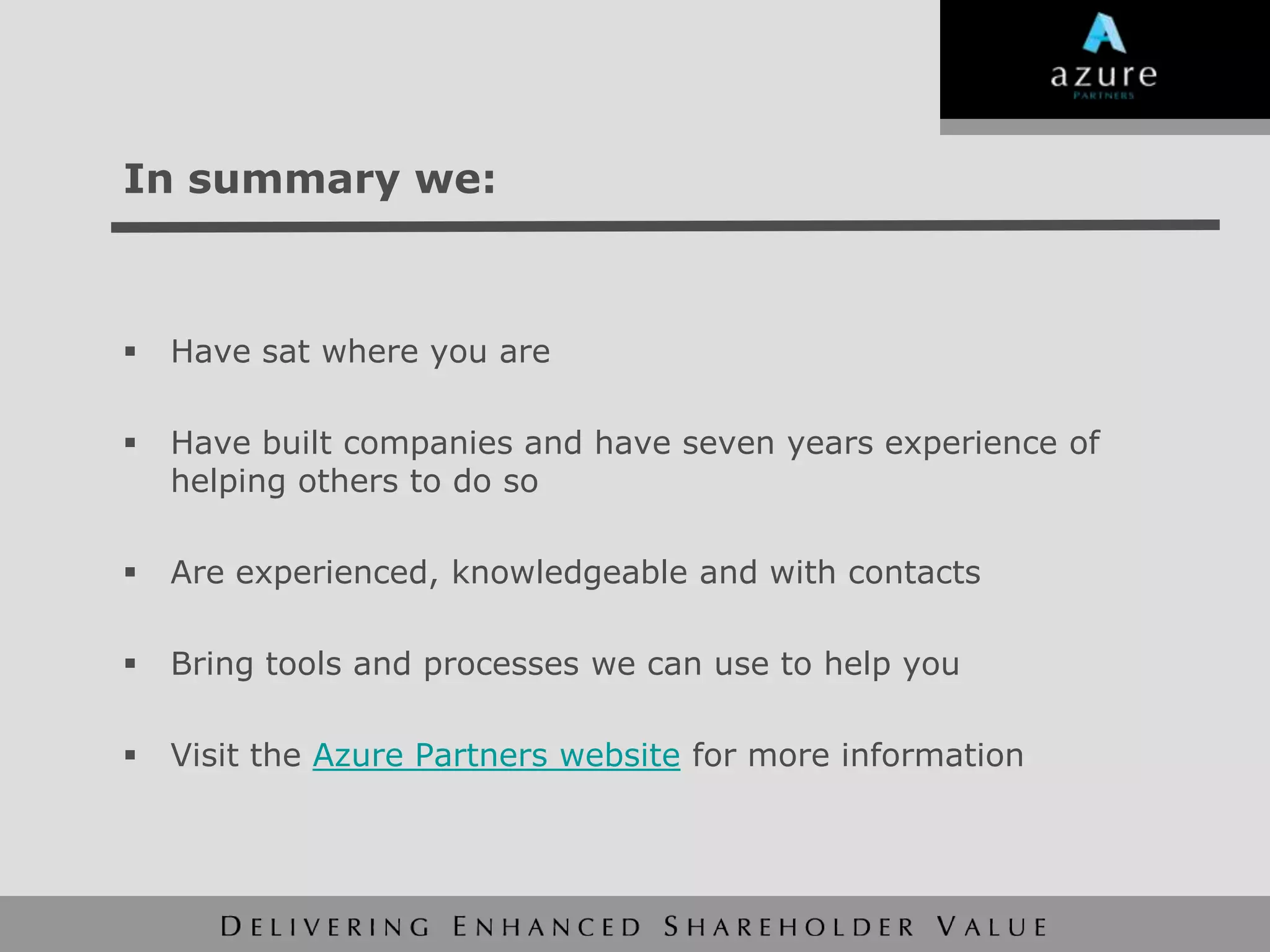 In summary we:



   Have sat where you are

   Have built companies and have seven years experience of
    helping others to do so

   Are experienced, knowledgeable and with contacts

   Bring tools and processes we can use to help you

   Visit the Azure Partners website for more information
 