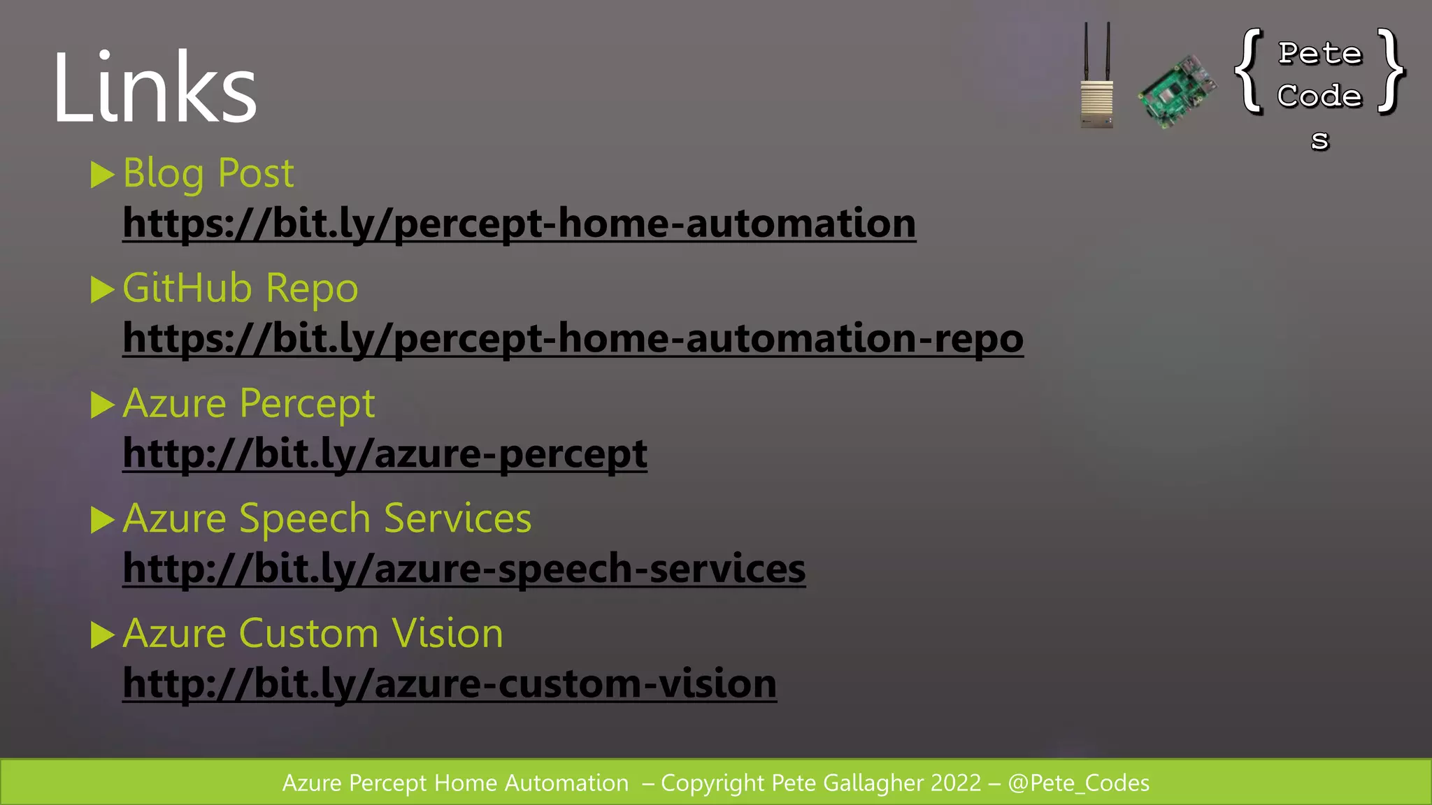 Azure Percept Home Automation – Copyright Pete Gallagher 2022 – @Pete_Codes
Links
Blog Post
https://bit.ly/percept-home-automation
GitHub Repo
https://bit.ly/percept-home-automation-repo
Azure Percept
http://bit.ly/azure-percept
Azure Speech Services
http://bit.ly/azure-speech-services
Azure Custom Vision
http://bit.ly/azure-custom-vision
 