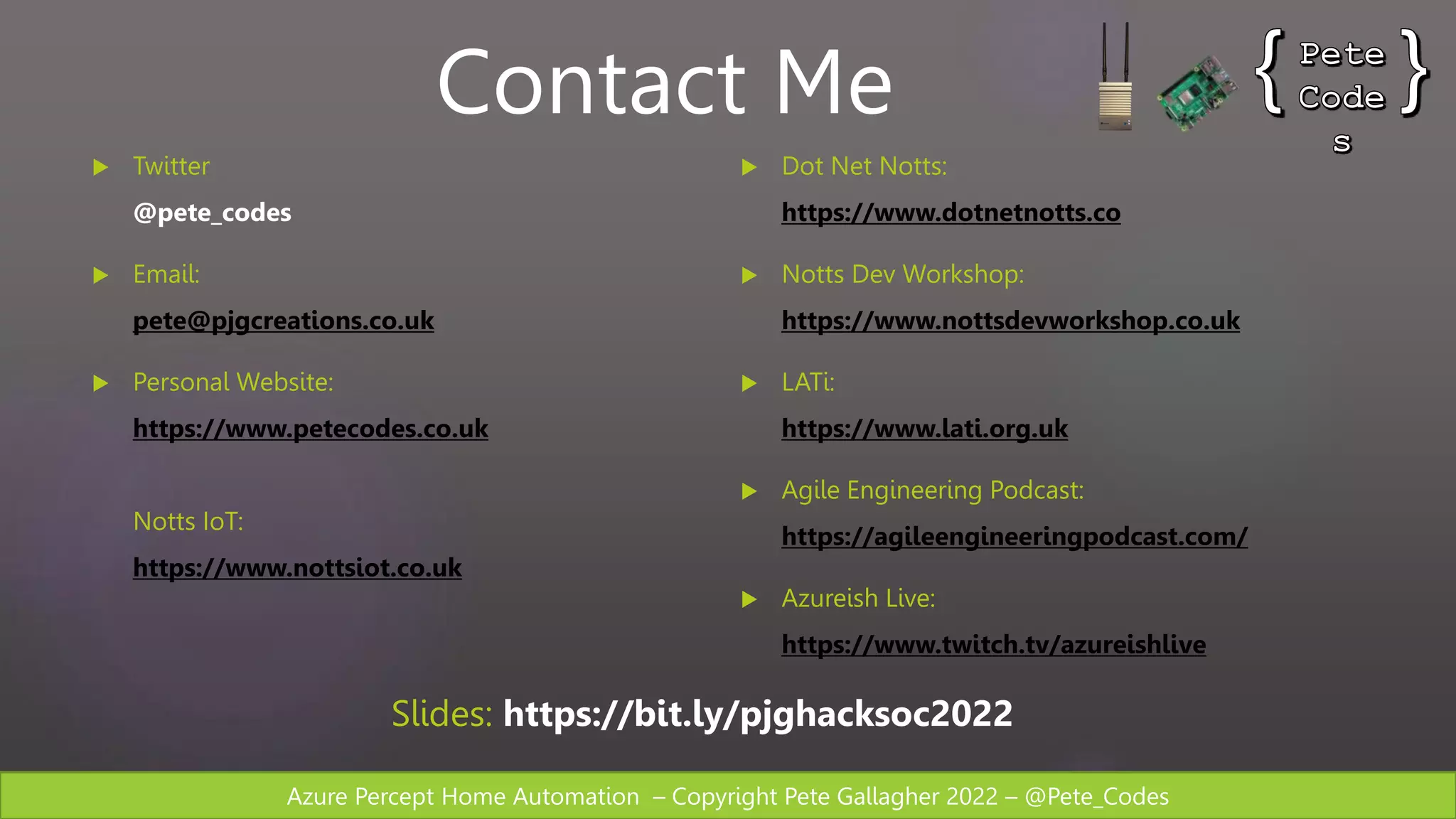 Azure Percept Home Automation – Copyright Pete Gallagher 2022 – @Pete_Codes
 Twitter
@pete_codes
 Email:
pete@pjgcreations.co.uk
 Personal Website:
https://www.petecodes.co.uk
Notts IoT:
https://www.nottsiot.co.uk
 Dot Net Notts:
https://www.dotnetnotts.co
 Notts Dev Workshop:
https://www.nottsdevworkshop.co.uk
 LATi:
https://www.lati.org.uk
 Agile Engineering Podcast:
https://agileengineeringpodcast.com/
 Azureish Live:
https://www.twitch.tv/azureishlive
Contact Me
Slides: https://bit.ly/pjghacksoc2022
 
