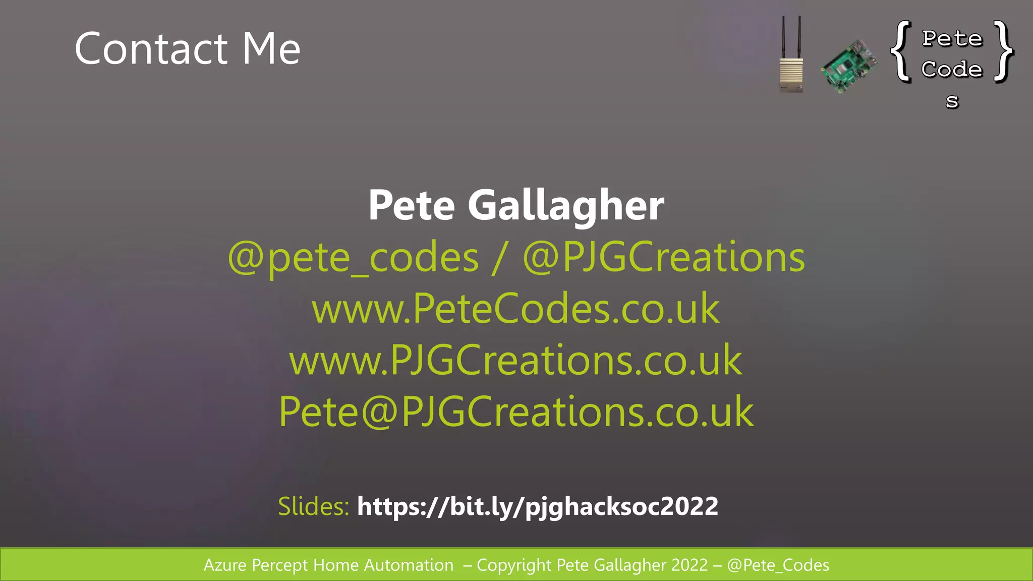 Azure Percept Home Automation – Copyright Pete Gallagher 2022 – @Pete_Codes
Contact Me
Pete Gallagher
@pete_codes / @PJGCreations
www.PeteCodes.co.uk
www.PJGCreations.co.uk
Pete@PJGCreations.co.uk
Slides: https://bit.ly/pjghacksoc2022
 