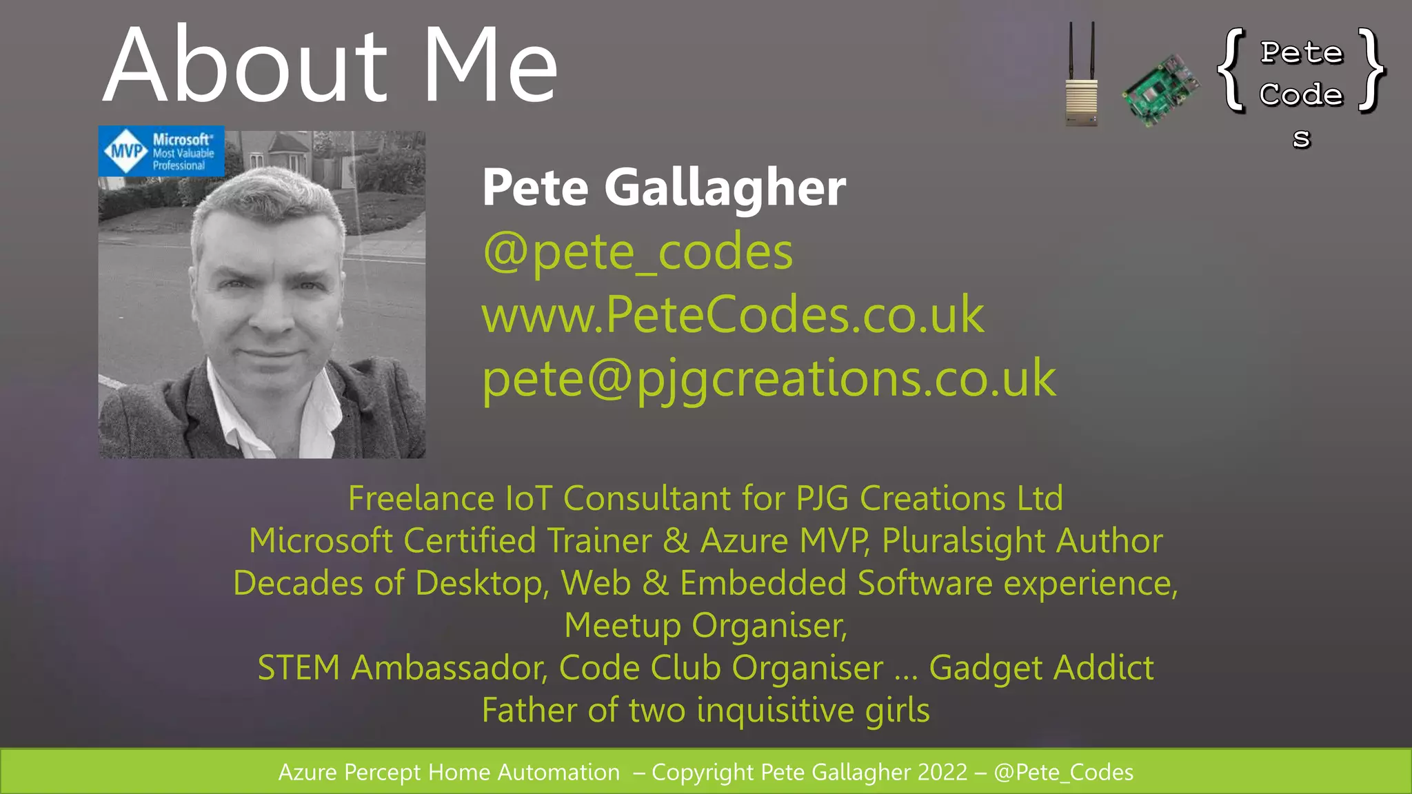 Azure Percept Home Automation – Copyright Pete Gallagher 2022 – @Pete_Codes
About Me
Pete Gallagher
@pete_codes
www.PeteCodes.co.uk
pete@pjgcreations.co.uk
Freelance IoT Consultant for PJG Creations Ltd
Microsoft Certified Trainer & Azure MVP, Pluralsight Author
Decades of Desktop, Web & Embedded Software experience,
Meetup Organiser,
STEM Ambassador, Code Club Organiser … Gadget Addict
Father of two inquisitive girls
 