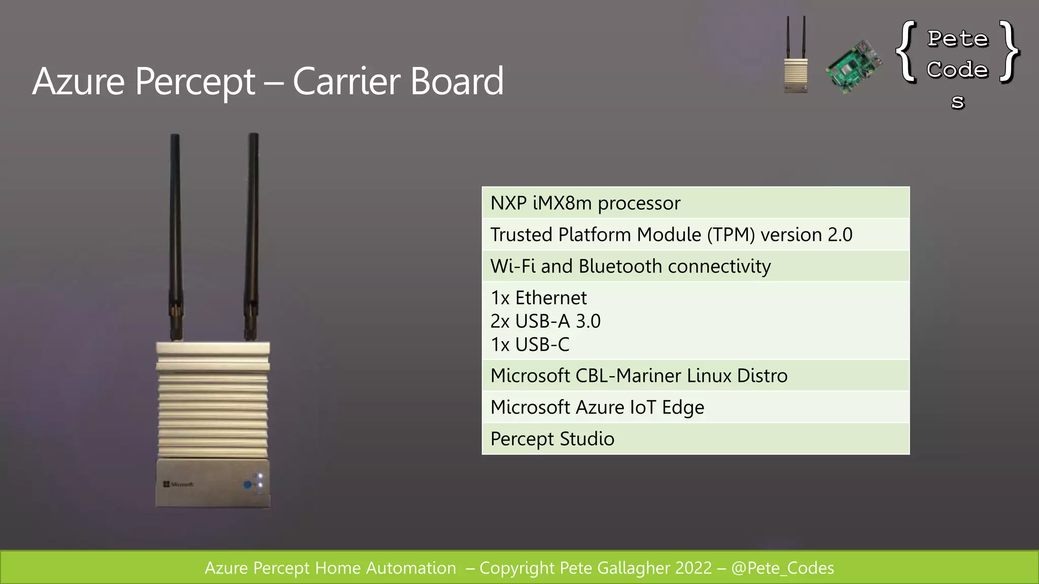 Azure Percept Home Automation – Copyright Pete Gallagher 2022 – @Pete_Codes
Azure Percept – Carrier Board
NXP iMX8m processor
Trusted Platform Module (TPM) version 2.0
Wi-Fi and Bluetooth connectivity
1x Ethernet
2x USB-A 3.0
1x USB-C
Microsoft CBL-Mariner Linux Distro
Microsoft Azure IoT Edge
Percept Studio
 