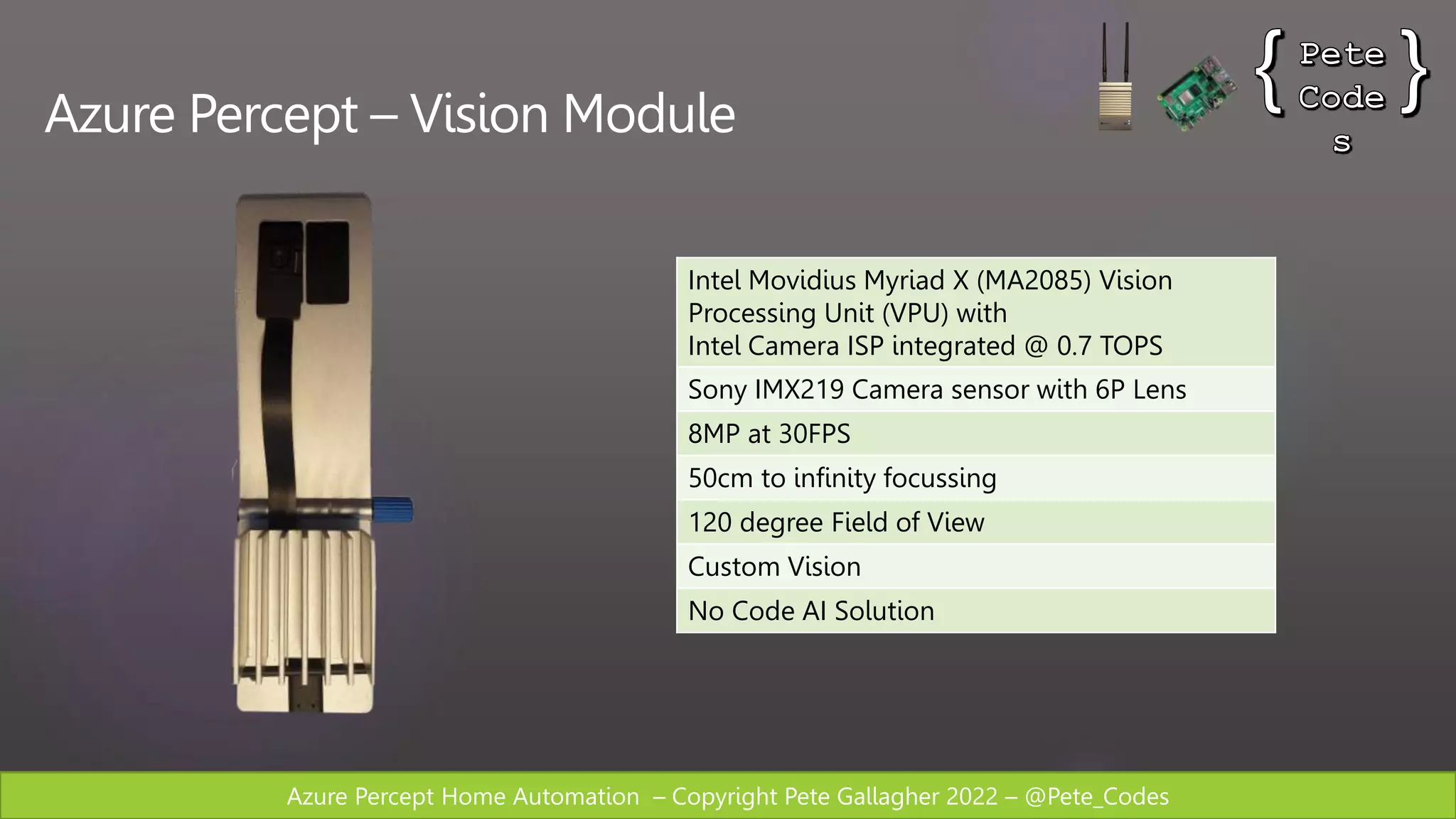 Azure Percept Home Automation – Copyright Pete Gallagher 2022 – @Pete_Codes
Azure Percept – Vision Module
Intel Movidius Myriad X (MA2085) Vision
Processing Unit (VPU) with
Intel Camera ISP integrated @ 0.7 TOPS
Sony IMX219 Camera sensor with 6P Lens
8MP at 30FPS
50cm to infinity focussing
120 degree Field of View
Custom Vision
No Code AI Solution
 
