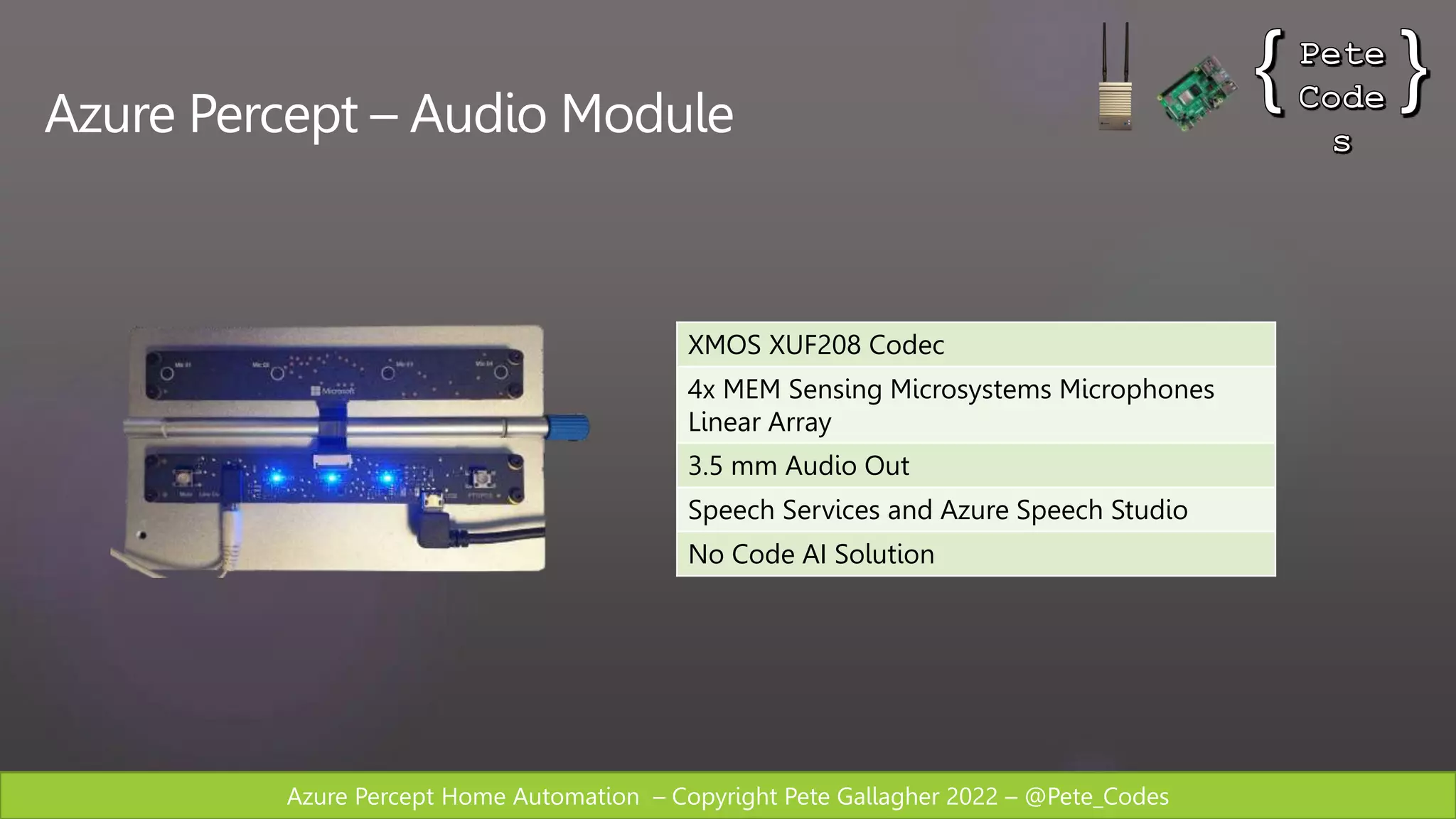 Azure Percept Home Automation – Copyright Pete Gallagher 2022 – @Pete_Codes
Azure Percept – Audio Module
XMOS XUF208 Codec
4x MEM Sensing Microsystems Microphones
Linear Array
3.5 mm Audio Out
Speech Services and Azure Speech Studio
No Code AI Solution
 