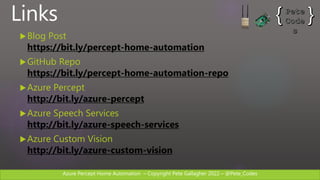 Azure Percept Home Automation C Copyright Pete Gallagher 2022 C @Pete_Codes
Links
?Blog Post
https://bit.ly/percept-home-automation
?GitHub Repo
https://bit.ly/percept-home-automation-repo
?Azure Percept
http://bit.ly/azure-percept
?Azure Speech Services
http://bit.ly/azure-speech-services
?Azure Custom Vision
http://bit.ly/azure-custom-vision
 