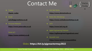 Azure Percept Home Automation C Copyright Pete Gallagher 2022 C @Pete_Codes
? Twitter
@pete_codes
? Email:
pete@pjgcreations.co.uk
? Personal Website:
https://www.petecodes.co.uk
Notts IoT:
https://www.nottsiot.co.uk
? Dot Net Notts:
https://www.dotnetnotts.co
? Notts Dev Workshop:
https://www.nottsdevworkshop.co.uk
? LATi:
https://www.lati.org.uk
? Agile Engineering Podcast:
https://agileengineeringpodcast.com/
? Azureish Live:
https://www.twitch.tv/azureishlive
Contact Me
ݺߣs: https://bit.ly/pjgreactormay2022
 