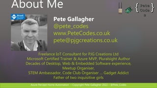 Azure Percept Home Automation C Copyright Pete Gallagher 2022 C @Pete_Codes
About Me
Pete Gallagher
@pete_codes
www.PeteCodes.co.uk
pete@pjgcreations.co.uk
Freelance IoT Consultant for PJG Creations Ltd
Microsoft Certified Trainer & Azure MVP, Pluralsight Author
Decades of Desktop, Web & Embedded Software experience,
Meetup Organiser,
STEM Ambassador, Code Club Organiser  Gadget Addict
Father of two inquisitive girls
 
