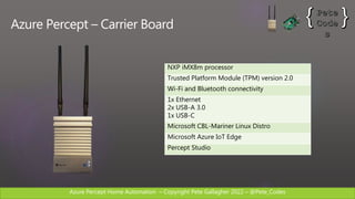 Azure Percept Home Automation C Copyright Pete Gallagher 2022 C @Pete_Codes
Azure Percept C Carrier Board
NXP iMX8m processor
Trusted Platform Module (TPM) version 2.0
Wi-Fi and Bluetooth connectivity
1x Ethernet
2x USB-A 3.0
1x USB-C
Microsoft CBL-Mariner Linux Distro
Microsoft Azure IoT Edge
Percept Studio
 