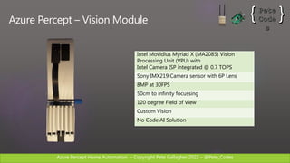 Azure Percept Home Automation C Copyright Pete Gallagher 2022 C @Pete_Codes
Azure Percept C Vision Module
Intel Movidius Myriad X (MA2085) Vision
Processing Unit (VPU) with
Intel Camera ISP integrated @ 0.7 TOPS
Sony IMX219 Camera sensor with 6P Lens
8MP at 30FPS
50cm to infinity focussing
120 degree Field of View
Custom Vision
No Code AI Solution
 