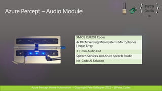 Azure Percept Home Automation C Copyright Pete Gallagher 2022 C @Pete_Codes
Azure Percept C Audio Module
XMOS XUF208 Codec
4x MEM Sensing Microsystems Microphones
Linear Array
3.5 mm Audio Out
Speech Services and Azure Speech Studio
No Code AI Solution
 