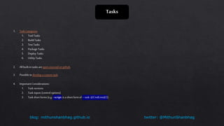 twitter: @MithunShanbhagblog: mithunshanbhag.github.io
Tasks
1. Task Categories
1. Tool Tasks
2. Build Tasks
3. Test Tasks
4. Package Tasks
5. Deploy Tasks
6. Utility Tasks
2. All built-in tasks areopen-sourced on github.
3. Possible to develop a custom task.
4. Important Considerations:
1. Task versions
2. Task inputs (control options)
3. Task short forms(e.g. - script: is ashort formof –task: @CmdLine@2).
 