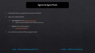 twitter: @MithunShanbhagblog: mithunshanbhag.github.io
Agents & Agent Pools
1. YAML pipeline jobsrun on agents (Microsoft-hosted orself-hosted).
2. Agent pools available bydefault:
• Azure Pipelines: Pool forMicrosoft-hosted agents
• Ubuntu | MacOS | Windows Server |Windows Server Core
• Default: Pool for self-hosted agents.
• Linux | MacOS |Windows
3. You can add more pools (with self-hosted agents) if needed.
 