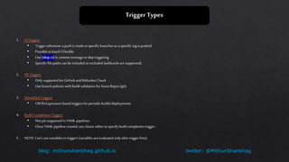 twitter: @MithunShanbhagblog: mithunshanbhag.github.io
Trigger Types
1. CITriggers
• Triggerwhenever a push is made tospecific branches or aspecific tag is pushed.
• Possible tobatch CIbuilds.
• Use [skip ci]in commit message toskip triggering.
• Specific file paths can be included orexcluded (wildcards aresupported).
2. PRTriggers
• Only supported for GitHub andBitbucket Cloud
• Use branch policies with build validation for AzureRepos (git).
3. Scheduled Triggers
• CRON Expression based triggers for periodic builds/deployments
4. Build Completion Triggers
• Not yet supported in YAML pipelines.
• Once YAMLpipeline created, use classic editor tospecify build completion trigger.
5. NOTE: Can’t use variables in triggers (variables areevaluated only after triggerfires).
 