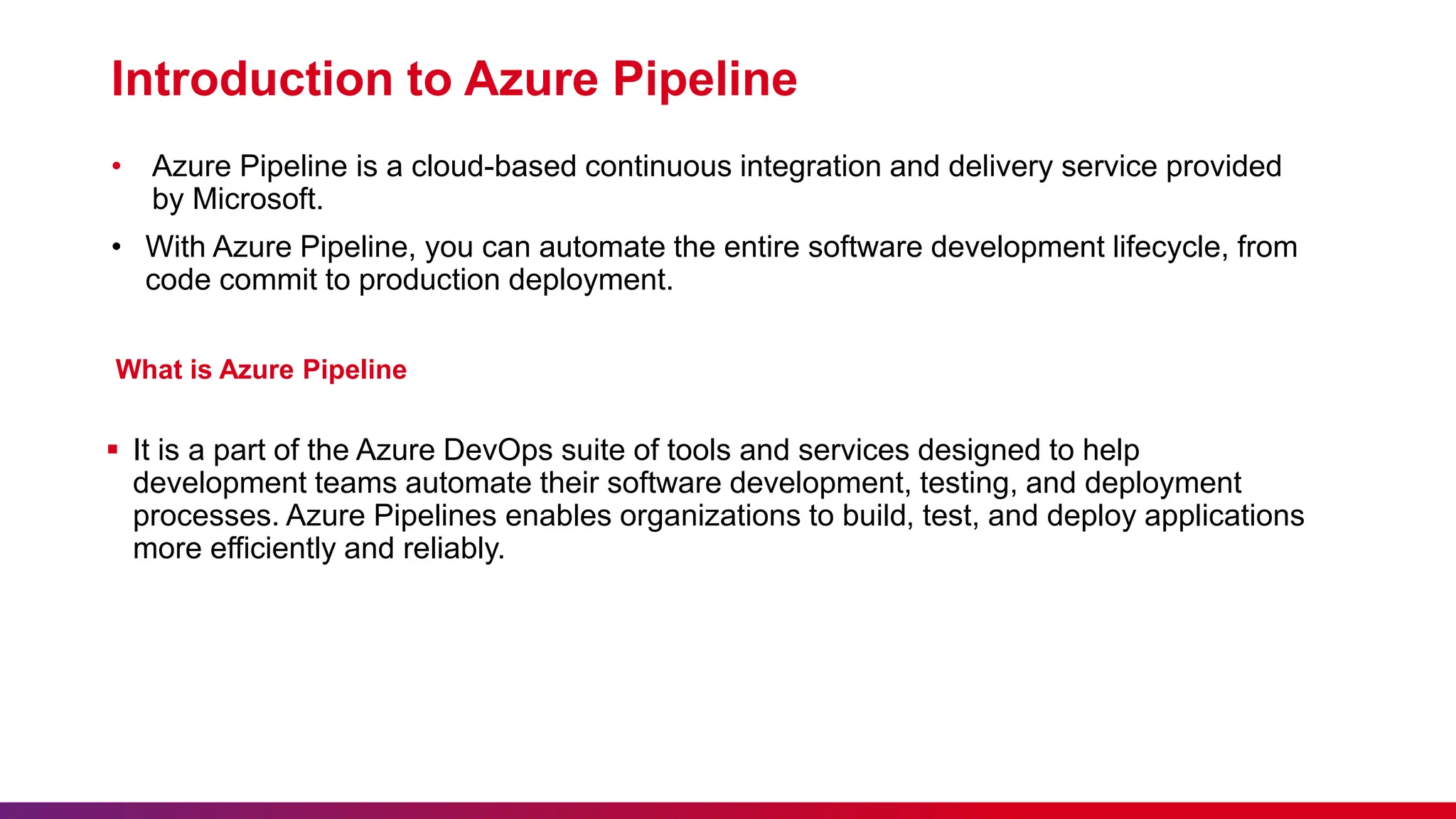 Introduction to Azure Pipeline
• Azure Pipeline is a cloud-based continuous integration and delivery service provided
by Microsoft.
• With Azure Pipeline, you can automate the entire software development lifecycle, from
code commit to production deployment.
What is Azure Pipeline
 It is a part of the Azure DevOps suite of tools and services designed to help
development teams automate their software development, testing, and deployment
processes. Azure Pipelines enables organizations to build, test, and deploy applications
more efficiently and reliably.
 