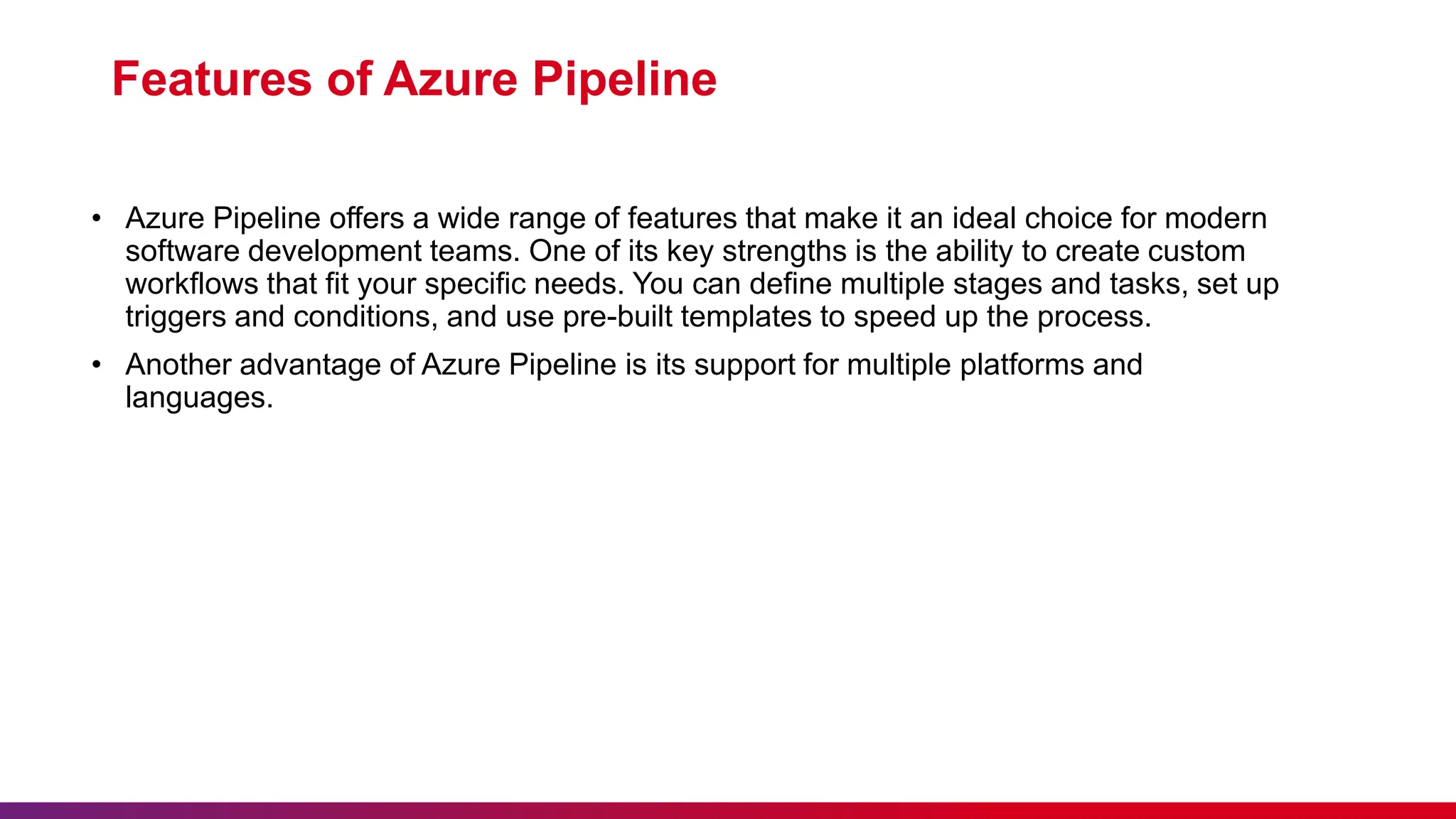 Features of Azure Pipeline
• Azure Pipeline offers a wide range of features that make it an ideal choice for modern
software development teams. One of its key strengths is the ability to create custom
workflows that fit your specific needs. You can define multiple stages and tasks, set up
triggers and conditions, and use pre-built templates to speed up the process.
• Another advantage of Azure Pipeline is its support for multiple platforms and
languages.
 