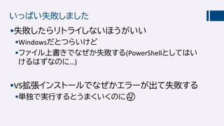 いっぱい失敗しました
失敗したらリトライしないほうがいい
Windowsだとつらいけど
ファイル上書きでなぜか失敗する(PowerShellとしてはい
けるはずなのに…)
VS拡張インストールでなぜかエラーが出て失敗する
単独で実行するとうまくいくのに🤔🤔
 