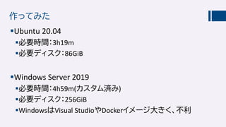 作ってみた
Ubuntu 20.04
必要時間：3h19m
必要ディスク：86GiB
Windows Server 2019
必要時間：4h59m(カスタム済み)
必要ディスク：256GiB
WindowsはVisual StudioやDockerイメージ大きく、不利
 