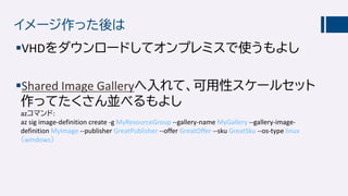 イメージ作った後は
VHDをダウンロードしてオンプレミスで使うもよし
Shared Image Galleryへ入れて、可用性スケールセット
作ってたくさん並べるもよし
azコマンド:
az sig image-definition create -g MyResourceGroup --gallery-name MyGallery --gallery-image-
definition MyImage --publisher GreatPublisher --offer GreatOffer --sku GreatSku --os-type linux
（windows）
 