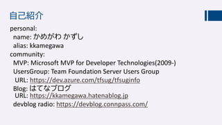 自己紹介
personal:
name: かめがわ かずし
alias: kkamegawa
community:
MVP: Microsoft MVP for Developer Technologies(2009-)
UsersGroup: Team Foundation Server Users Group
URL: https://dev.azure.com/tfsug/tfsuginfo
Blog: はてなブログ
URL: https://kkamegawa.hatenablog.jp
devblog radio: https://devblog.connpass.com/
 