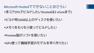 Microsoft-Hostedでできないことおさらい
多コアCPUでビルドしたい(hostedは2 vCoreまで)
ビルド時10GB以上のディスクを使いたい
メモリをもりもり使ってビルドしたい
Preview版のソフトを使いたい
GPU使って機械学習のモデルを早く作りたい
 