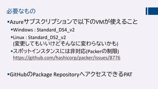 必要なもの
Azureサブスクリプションで以下のVMが使えること
Windows : Standard_DS4_v2
Linux : Standard_DS2_v2
(変更してもいいけどそんなに変わらないかも)
スポットインスタンスには非対応(Packerの制限)
https://github.com/hashicorp/packer/issues/8776
GitHubのPackage RepositoryへアクセスできるPAT
 