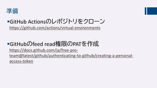 準備
GitHub Actionsのレポジトリをクローン
https://github.com/actions/virtual-environments
GitHubのfeed read権限のPATを作成
https://docs.github.com/ja/free-pro-
team@latest/github/authenticating-to-github/creating-a-personal-
access-token
 