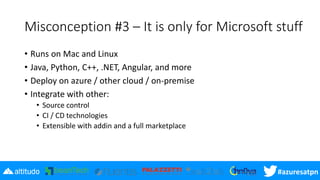 #azuresatpn
Misconception #3 – It is only for Microsoft stuff
• Runs on Mac and Linux
• Java, Python, C++, .NET, Angular, and more
• Deploy on azure / other cloud / on-premise
• Integrate with other:
• Source control
• CI / CD technologies
• Extensible with addin and a full marketplace
 