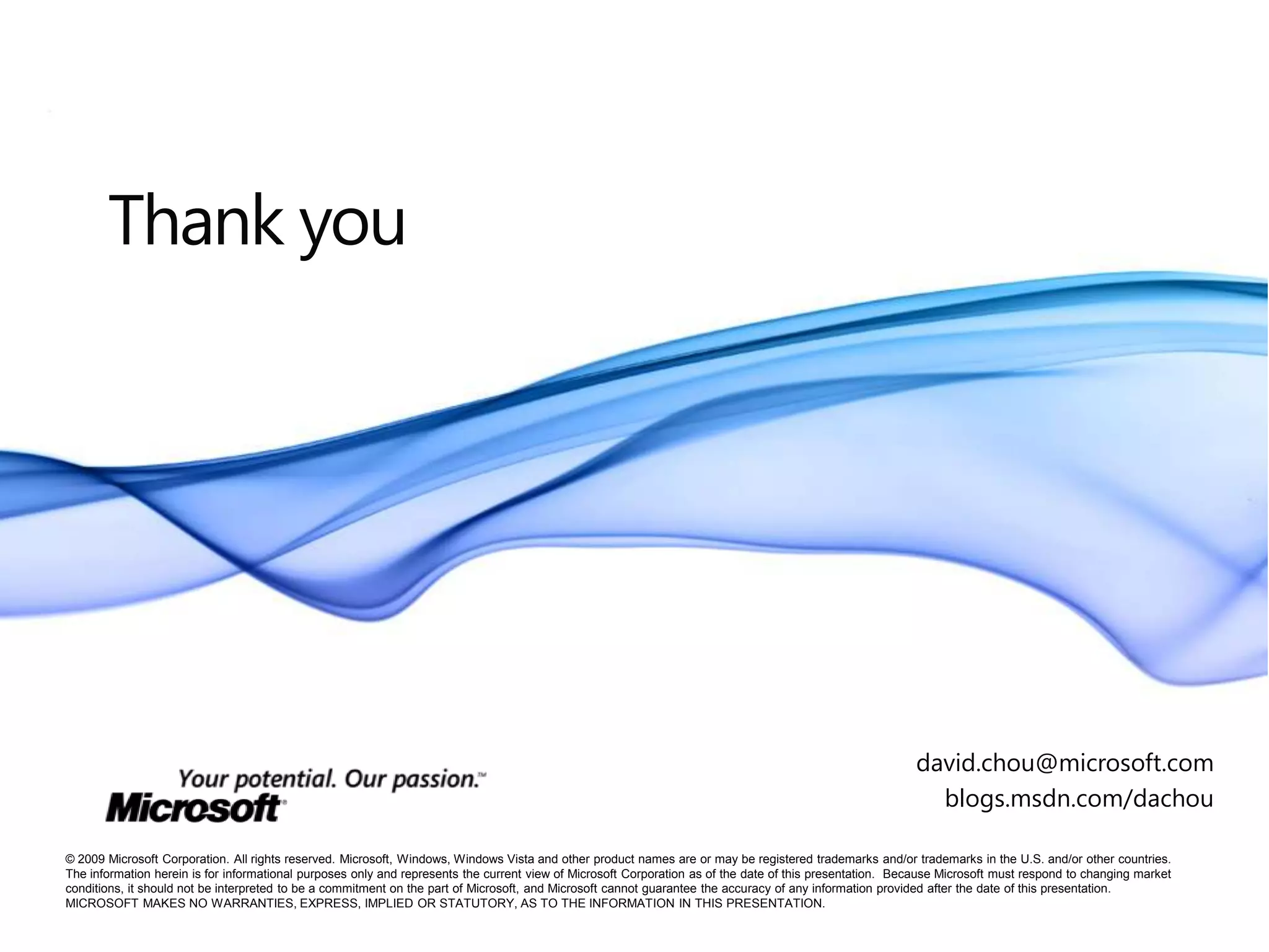 Thank you

david.chou@microsoft.com
blogs.msdn.com/dachou
© 2009 Microsoft Corporation. All rights reserved. Microsoft, Windows, Windows Vista and other product names are or may be registered trademarks and/or trademarks in the U.S. and/or other countries.
The information herein is for informational purposes only and represents the current view of Microsoft Corporation as of the date of this presentation. Because Microsoft must respond to changing market
conditions, it should not be interpreted to be a commitment on the part of Microsoft, and Microsoft cannot guarantee the accuracy of any information provided after the date of this presentation.
MICROSOFT MAKES NO WARRANTIES, EXPRESS, IMPLIED OR STATUTORY, AS TO THE INFORMATION IN THIS PRESENTATION.

 