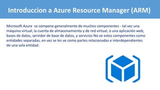 Microsoft Azure se compone generalmente de muchos componentes - tal vez una
máquina virtual, la cuenta de almacenamiento y de red virtual, o una aplicación web,
bases de datos, servidor de base de datos, y servicios No ve estos componentes como
entidades separadas, en vez se les ve como partes relacionadas e interdependientes
de una sola entidad.
Introduccion a Azure Resource Manager (ARM)
 