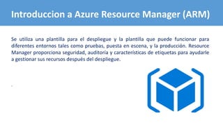 Se utiliza una plantilla para el despliegue y la plantilla que puede funcionar para
diferentes entornos tales como pruebas, puesta en escena, y la producción. Resource
Manager proporciona seguridad, auditoría y características de etiquetas para ayudarle
a gestionar sus recursos después del despliegue.
.
Introduccion a Azure Resource Manager (ARM)
 