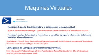 Maquinas Virtuales
$cred = Get-Credential -Message "Type the name and password of the local administrator account."
$compName = "myvm1" $vm = Set-AzureRmVMOperatingSystem -VM $vm -Windows -ComputerName $compName -
Credential $cred -ProvisionVMAgent -EnableAutoUpdate
$vm = Set-AzureRmVMSourceImage -VM $vm -PublisherName MicrosoftWindowsServer -Offer WindowsServer -
Skus 2012-R2-Datacenter -Version "latest"
Nombre de la cuenta de administrador y la contraseña de la máquina virtual.
La imagen que se usará para aprovisionar la máquina virtual.
Nombre de equipo de la máquina virtual. Cree la variable y agregue la información del sistema
operativo a la configuración.
 