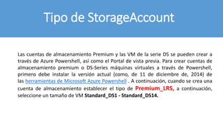Tipo de StorageAccount
Las cuentas de almacenamiento Premium y las VM de la serie DS se pueden crear a
través de Azure Powershell, así como el Portal de vista previa. Para crear cuentas de
almacenamiento premium o DS-Series máquinas virtuales a través de Powershell,
primero debe instalar la versión actual (como, de 11 de diciembre de, 2014) de
las herramientas de Microsoft Azure Powershell . A continuación, cuando se crea una
cuenta de almacenamiento establecer el tipo de Premium_LRS, a continuación,
seleccione un tamaño de VM Standard_DS1 - Standard_DS14.
 