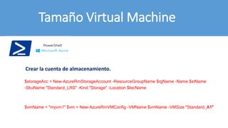 Tamaño Virtual Machine
$vmName = "myvm1" $vm = New-AzureRmVMConfig -VMName $vmName -VMSize "Standard_A1"
$storageAcc = New-AzureRmStorageAccount -ResourceGroupName $rgName -Name $stName
-SkuName "Standard_LRS" -Kind "Storage" -Location $locName
Crear la cuenta de almacenamiento.
 