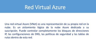 Red Virtual Azure
Una red virtual Azure (VNet) es una representación de su propia red en la
nube. Es un aislamiento lógico de la nube Azure dedicada a su
suscripción. Puede controlar completamente los bloques de direcciones
IP, las configuraciones de DNS, las políticas de seguridad y las tablas de
rutas dentro de esta red.
 