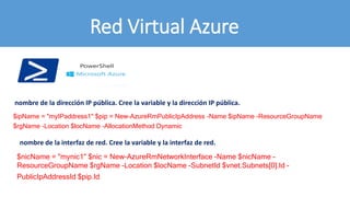 Red Virtual Azure
$ipName = "myIPaddress1" $pip = New-AzureRmPublicIpAddress -Name $ipName -ResourceGroupName
$rgName -Location $locName -AllocationMethod Dynamic
$nicName = "mynic1" $nic = New-AzureRmNetworkInterface -Name $nicName -
ResourceGroupName $rgName -Location $locName -SubnetId $vnet.Subnets[0].Id -
PublicIpAddressId $pip.Id
nombre de la dirección IP pública. Cree la variable y la dirección IP pública.
nombre de la interfaz de red. Cree la variable y la interfaz de red.
 