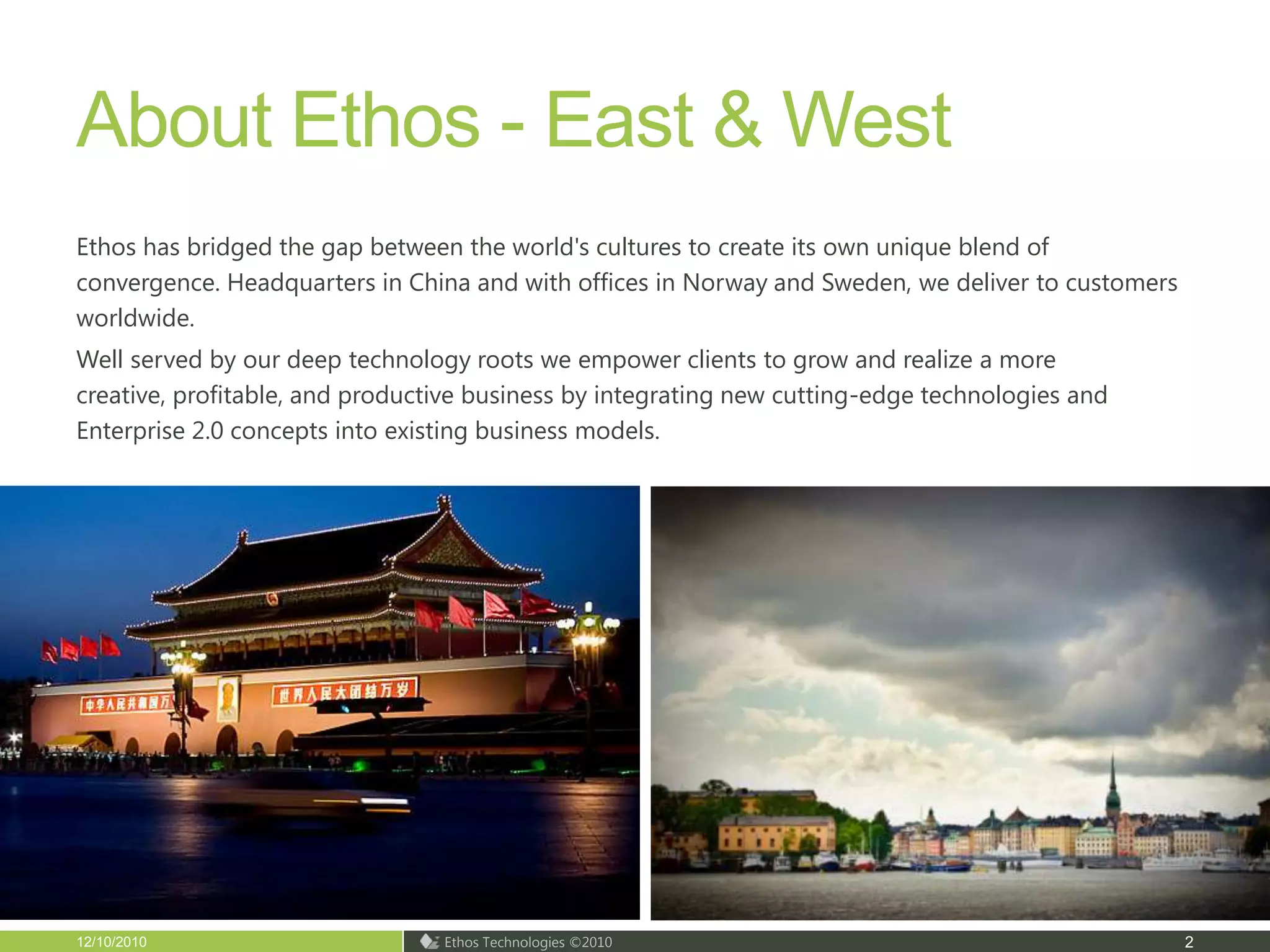 About Ethos - East & WestEthos has bridged the gap between the world's cultures to create its own unique blend of convergence. Headquarters in China and with offices in Norway and Sweden, we deliver to customers worldwide. Well served by our deep technology roots we empower clients to grow and realize a more creative, profitable, and productive business by integrating new cutting-edge technologies and Enterprise 2.0 concepts into existing business models. 12/10/20102