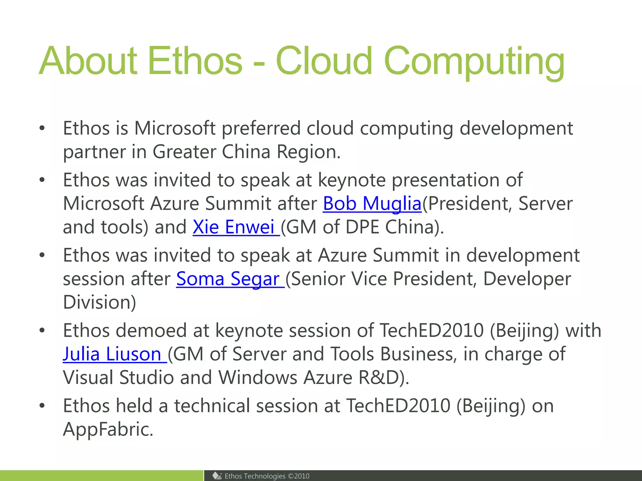 About Ethos - Cloud ComputingEthos is Microsoft preferred cloud computing development partner in Greater China Region.Ethos was invited to speak at keynote presentation of Microsoft Azure Summit after Bob Muglia(President, Server and tools) and Xie Enwei (GM of DPE China).Ethos was invited to speak at Azure Summit in development session after Soma Segar (Senior Vice President, Developer Division)Ethos demoed at keynote session of TechED2010 (Beijing) with Julia Liuson(GM of Server and Tools Business, in charge of Visual Studio and Windows Azure R&D). Ethos held a technical session at TechED2010 (Beijing) on AppFabric. 