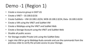 Demo -1 (Region 1)
• Create a resource group in EAST US
• Create a VNET – 10.100.0.0/16
• Create SubNets – VM-10.100.1.0/24, WEB-10.100.2.0/24, Data- 10.100.3.0/24
• Create a VM using the VNET and SubNet VM
• Create a WebApp using the VNET and SubNet Web
• Create a Storage Account using the VNET and SubNet Web
• Disable all public access
• For Storage enable Private Link using the SubNet Data
• Login into VM or go to WebApp Kudu console and use the commands from the
previous slide to verify the private access to your Storage.
 
