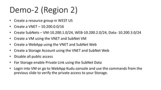 Demo-2 (Region 2)
• Create a resource group in WEST US
• Create a VNET – 10.200.0.0/16
• Create SubNets – VM-10.200.1.0/24, WEB-10.200.2.0/24, Data- 10.200.3.0/24
• Create a VM using the VNET and SubNet VM
• Create a WebApp using the VNET and SubNet Web
• Create a Storage Account using the VNET and SubNet Web
• Disable all public access
• For Storage enable Private Link using the SubNet Data
• Login into VM or go to WebApp Kudu console and use the commands from the
previous slide to verify the private access to your Storage.
 