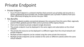 Private Endpoint
• Private Endpoint
• Azure Private Endpoint is a network interface that connects you privately and securely to a
service powered by Azure Private Link. Private Endpoint uses a private IP address from your
VNet, effectively bringing the service into your VNet.
• Key Benefits
• Privately endpoint enables connectivity between the consumers from the same VNet, regionally
peered VNets, globally peered VNets and on premises (VPN, Express Route)
• Client only initiated to private endpoint (single direction)
• The private endpoint must be deployed in the same region and subscription as the virtual
network
• The private link resource can be deployed in a different region than the virtual network and
private endpoint
• Multiple private endpoints can be created using the same private link resource
• Multiple private endpoints can be created on the same or different subnets within the same
virtual network
 
