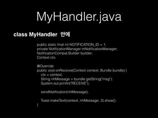 MyHandler.java
!
public static ﬁnal int NOTIFICATION_ID = 1;
private NotiﬁcationManager mNotiﬁcationManager;
NotiﬁcationCompat.Builder builder;
Context ctx;
!
@Override
public void onReceive(Context context, Bundle bundle) {
ctx = context;
String nhMessage = bundle.getString("msg");
System.out.println("RECEIVE");
!
sendNotiﬁcation(nhMessage);
Toast.makeText(context, nhMessage, 3).show();
}
class MyHandler 안에
 