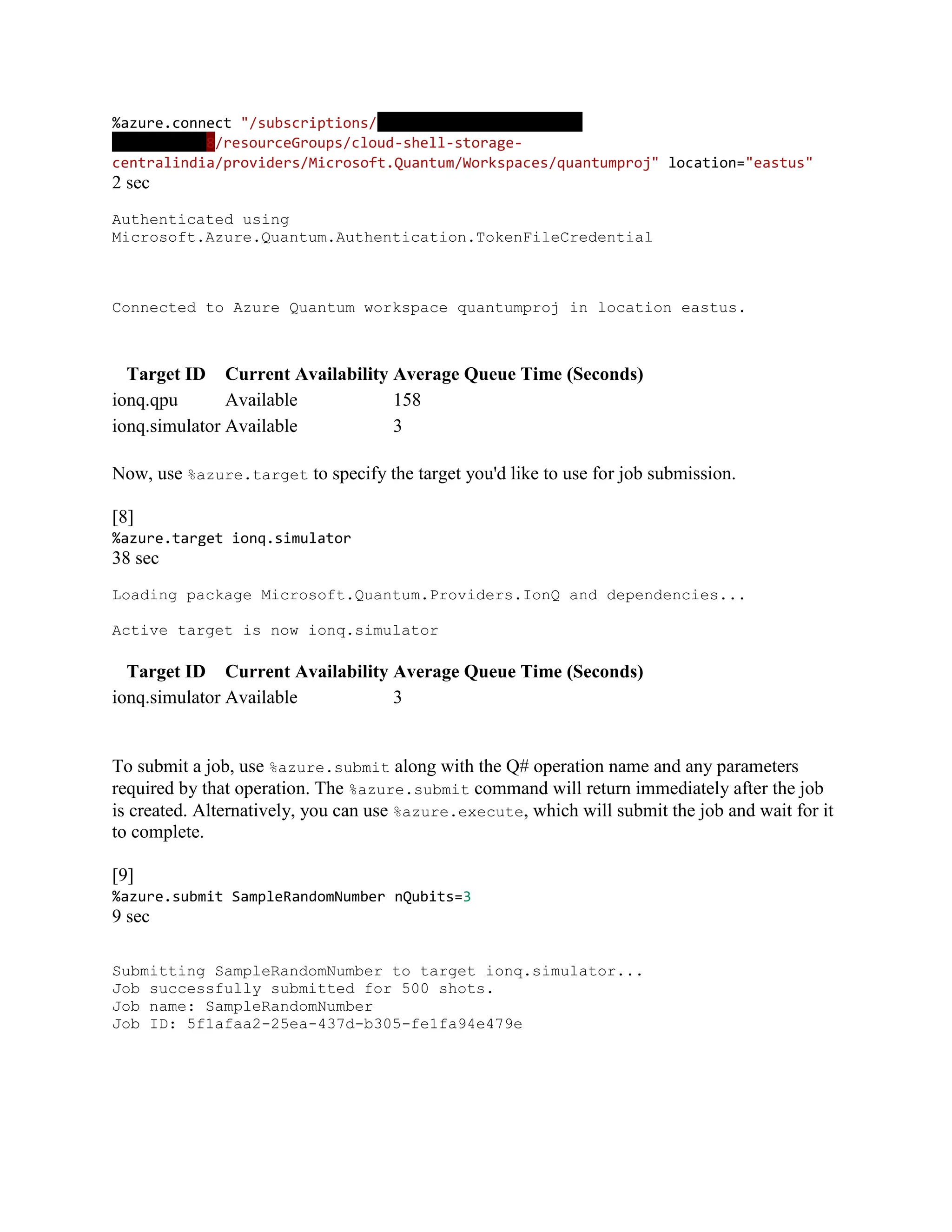 %azure.connect "/subscriptions/c684880b-e981-4b8f-9baf-
742935e59228/resourceGroups/cloud-shell-storage-
centralindia/providers/Microsoft.Quantum/Workspaces/quantumproj" location="eastus"
2 sec
Authenticated using
Microsoft.Azure.Quantum.Authentication.TokenFileCredential
Connected to Azure Quantum workspace quantumproj in location eastus.
Target ID Current Availability Average Queue Time (Seconds)
ionq.qpu Available 158
ionq.simulator Available 3
Now, use %azure.target to specify the target you'd like to use for job submission.
[8]
%azure.target ionq.simulator
38 sec
Loading package Microsoft.Quantum.Providers.IonQ and dependencies...
Active target is now ionq.simulator
Target ID Current Availability Average Queue Time (Seconds)
ionq.simulator Available 3
To submit a job, use %azure.submit along with the Q# operation name and any parameters
required by that operation. The %azure.submit command will return immediately after the job
is created. Alternatively, you can use %azure.execute, which will submit the job and wait for it
to complete.
[9]
%azure.submit SampleRandomNumber nQubits=3
9 sec
Submitting SampleRandomNumber to target ionq.simulator...
Job successfully submitted for 500 shots.
Job name: SampleRandomNumber
Job ID: 5f1afaa2-25ea-437d-b305-fe1fa94e479e
 