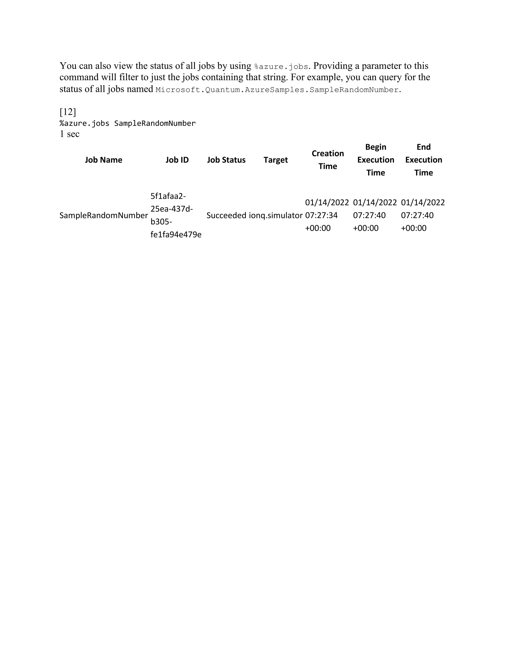 You can also view the status of all jobs by using %azure.jobs. Providing a parameter to this
command will filter to just the jobs containing that string. For example, you can query for the
status of all jobs named Microsoft.Quantum.AzureSamples.SampleRandomNumber.
[12]
%azure.jobs SampleRandomNumber
1 sec
Job Name Job ID Job Status Target
Creation
Time
Begin
Execution
Time
End
Execution
Time
SampleRandomNumber
5f1afaa2-
25ea-437d-
b305-
fe1fa94e479e
Succeeded ionq.simulator
01/14/2022
07:27:34
+00:00
01/14/2022
07:27:40
+00:00
01/14/2022
07:27:40
+00:00
 
