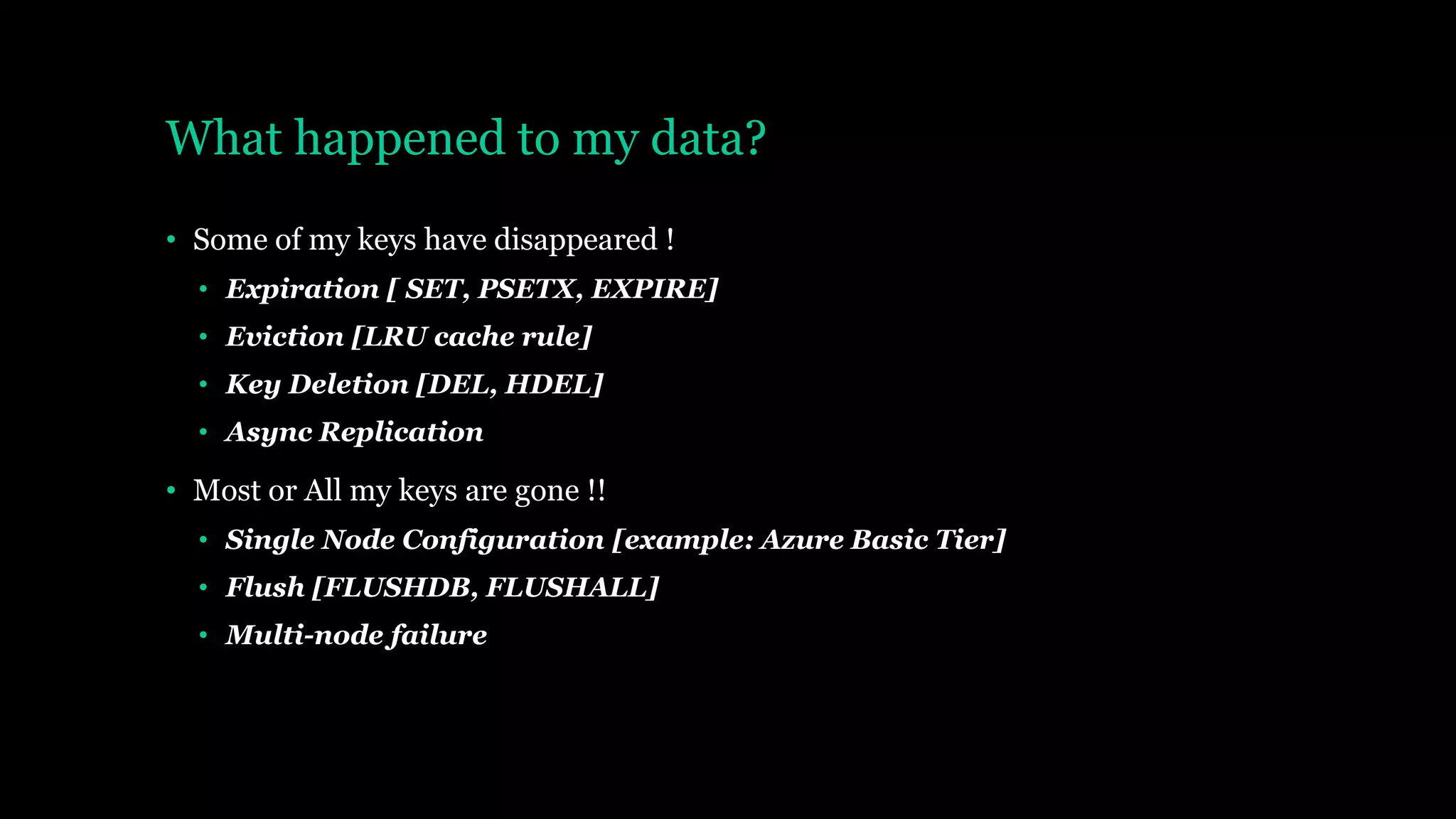 What happened to my data?
• Some of my keys have disappeared !
• Expiration [ SET, PSETX, EXPIRE]
• Eviction [LRU cache rule]
• Key Deletion [DEL, HDEL]
• Async Replication
• Most or All my keys are gone !!
• Single Node Configuration [example: Azure Basic Tier]
• Flush [FLUSHDB, FLUSHALL]
• Multi-node failure
 