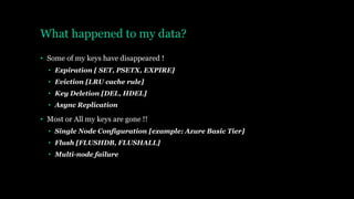 What happened to my data?
• Some of my keys have disappeared !
• Expiration [ SET, PSETX, EXPIRE]
• Eviction [LRU cache rule]
• Key Deletion [DEL, HDEL]
• Async Replication
• Most or All my keys are gone !!
• Single Node Configuration [example: Azure Basic Tier]
• Flush [FLUSHDB, FLUSHALL]
• Multi-node failure
 