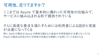 可用性、足りてますか？
ここまでは Azure で基本的に備わった可用性の仕組みで、
サービスに組み込まれる形で提供されている
さらに高度な要求を満たすためには利用者による設計と実装
が必要になってくる
特に IaaS の場合は Azure の特性を踏まえた独自の可用性設計が必要になってくる
PaaS の場合は内包された可用性の仕組みを理解して活用していく方針となる
22
 