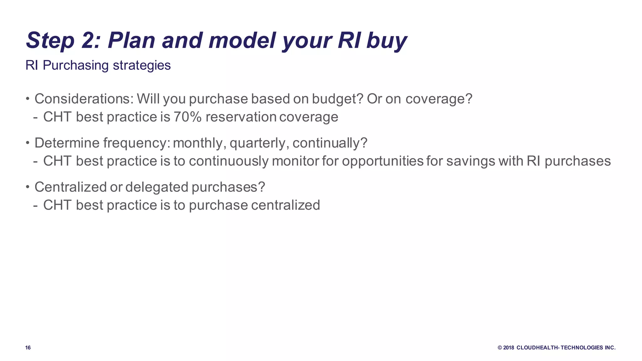 16 © 2018 CLOUDHEALTH® TECHNOLOGIES INC.
• Considerations: Will you purchase based on budget? Or on coverage?
- CHT best practice is 70% reservation coverage
• Determine frequency: monthly, quarterly, continually?
- CHT best practice is to continuously monitor for opportunities for savings with RI purchases
• Centralized or delegated purchases?
- CHT best practice is to purchase centralized
RI Purchasing strategies
Step 2: Plan and model your RI buy
 