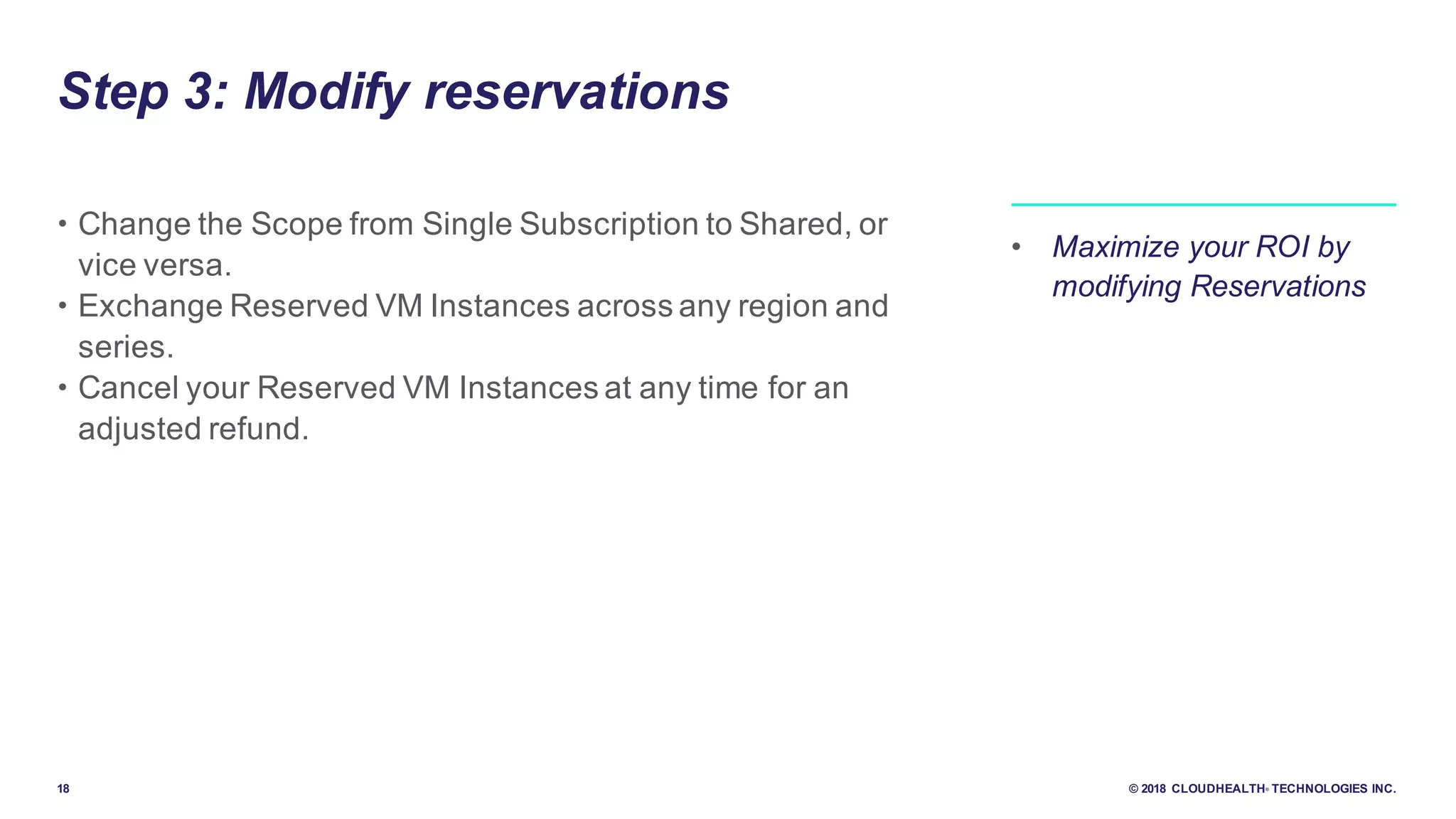 18 © 2018 CLOUDHEALTH® TECHNOLOGIES INC.
Step 3: Modify reservations
• Change the Scope from Single Subscription to Shared, or
vice versa.
• Exchange Reserved VM Instances across any region and
series.
• Cancel your Reserved VM Instances at any time for an
adjusted refund.
• Maximize your ROI by
modifying Reservations
 