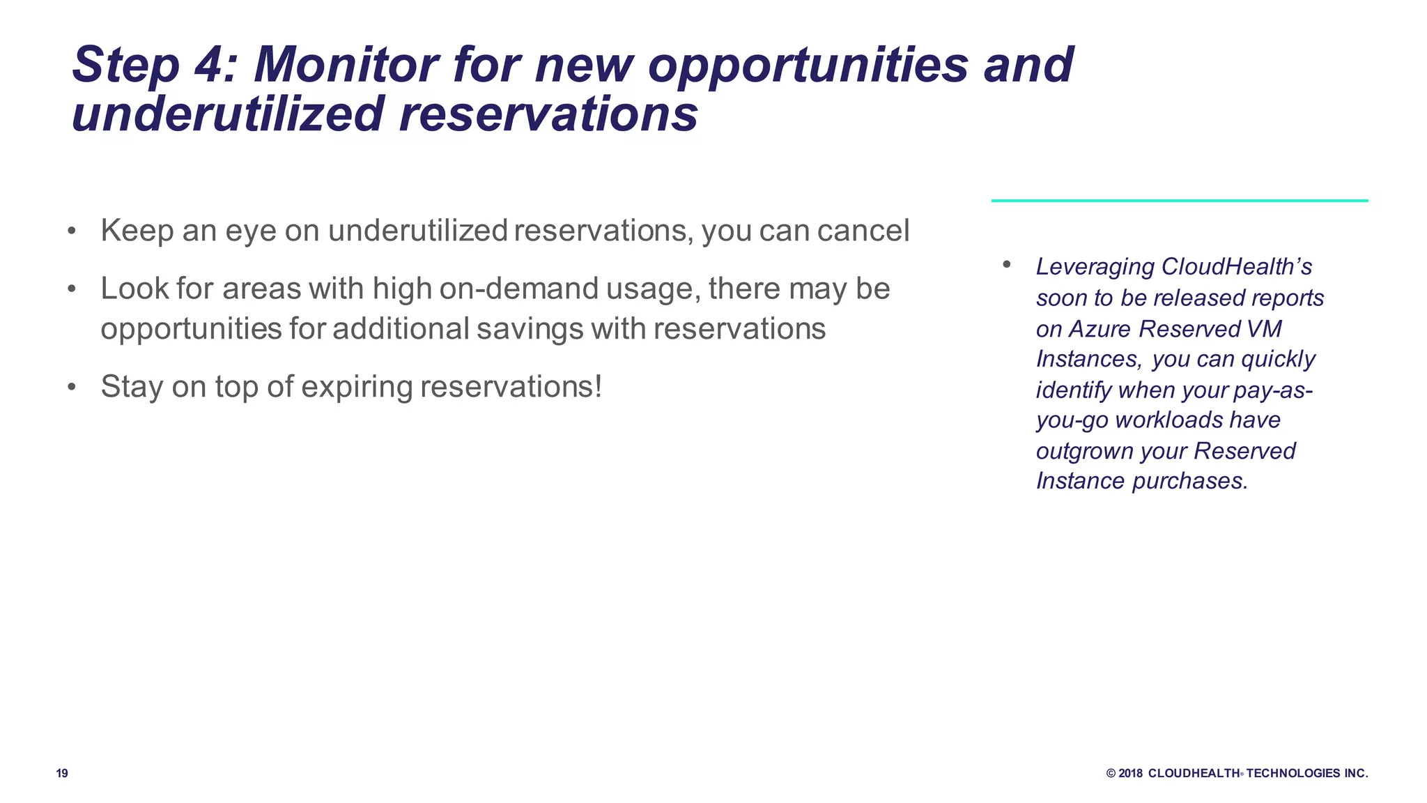 19 © 2018 CLOUDHEALTH® TECHNOLOGIES INC.
Step 4: Monitor for new opportunities and
underutilized reservations
• Keep an eye on underutilized reservations, you can cancel
• Look for areas with high on-demand usage, there may be
opportunities for additional savings with reservations
• Stay on top of expiring reservations!
• Leveraging CloudHealth’s
soon to be released reports
on Azure Reserved VM
Instances, you can quickly
identify when your pay-as-
you-go workloads have
outgrown your Reserved
Instance purchases.
 