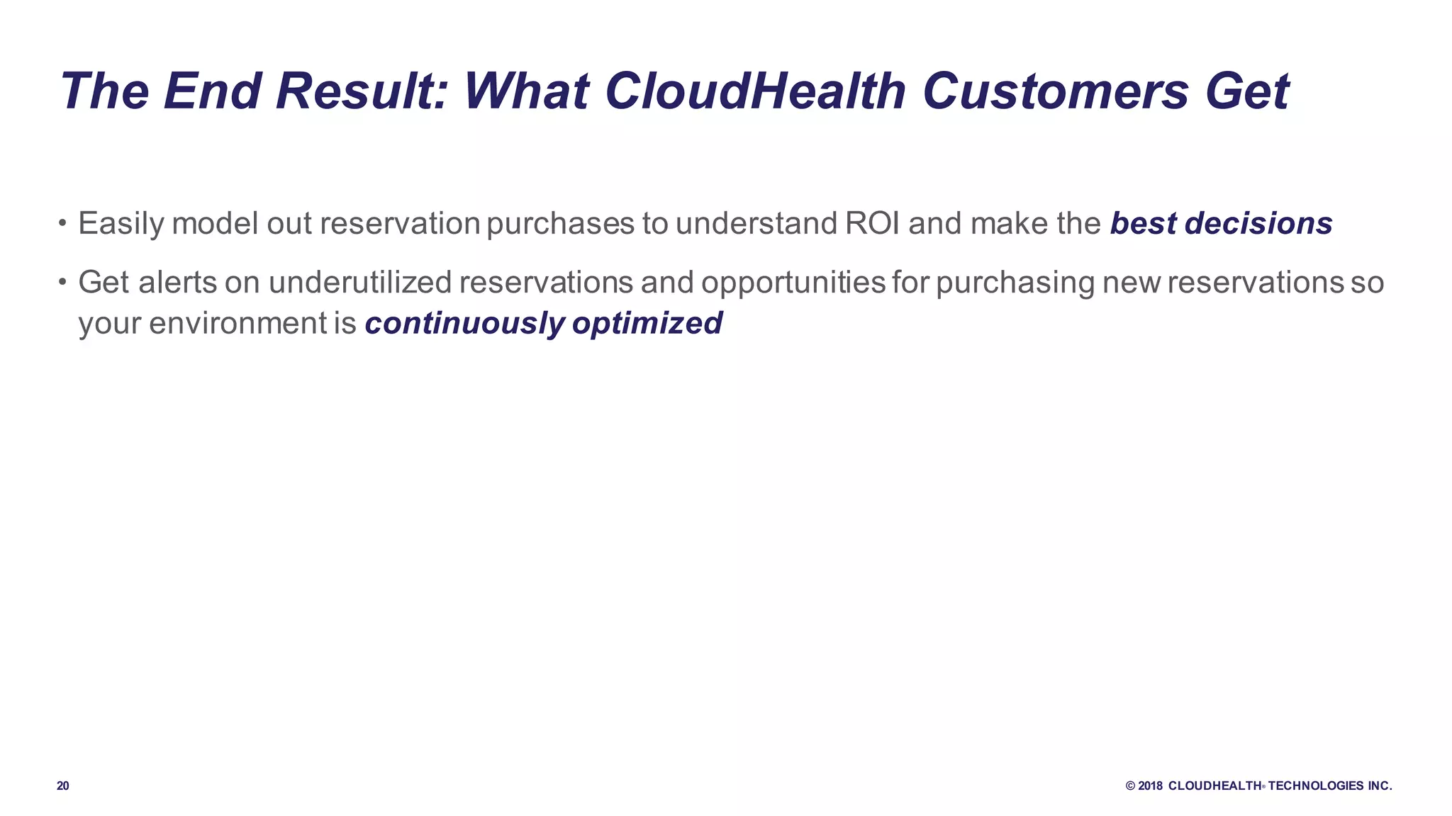 20 © 2018 CLOUDHEALTH® TECHNOLOGIES INC.
• Easily model out reservation purchases to understand ROI and make the best decisions
• Get alerts on underutilized reservations and opportunities for purchasing new reservations so
your environment is continuously optimized
The End Result: What CloudHealth Customers Get
 
